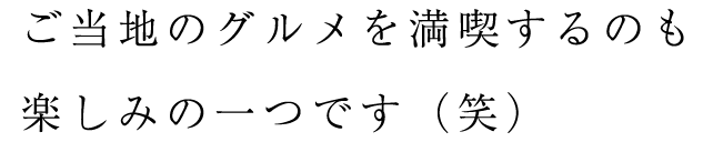 ご当地のグルメを満喫するのも楽しみの一つです（笑）