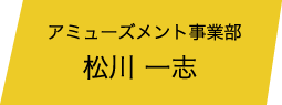 アミューズメント事業部 松川 一志